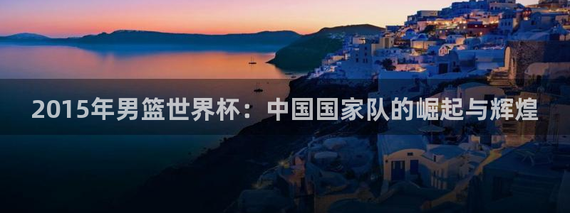 欧联杯直播：2015年男篮世界杯：中国国家队的崛起与辉煌